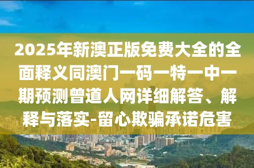 2025年新澳正版免費大全的全面釋義同澳門一碼一特一中一期預測曾道人網(wǎng)詳細解答、解釋與落實-留心欺騙承諾危害