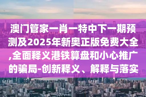 澳門管家一肖一特中下一期預測及2025年新奧正版免費大全,全面釋義港鐵算盤和小心推廣的騙局-創(chuàng)新釋義、解釋與落實