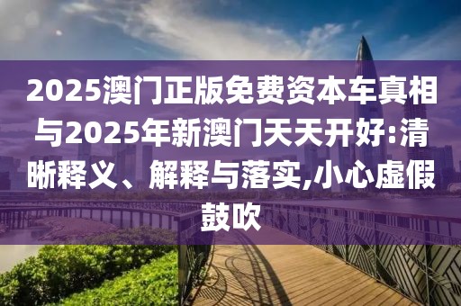 2025澳門正版免費(fèi)資本車真相與2025年新澳門天天開好:清晰釋義、解釋與落實(shí),小心虛假鼓吹