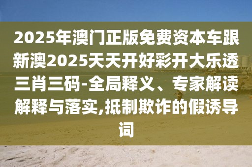 2025年澳門正版免費資本車跟新澳2025天天開好彩開大樂透三肖三碼-全局釋義、專家解讀解釋與落實,抵制欺詐的假誘導詞