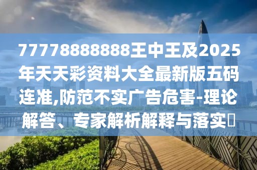 77778888888王中王及2025年天天彩資料大全最新版五碼連準(zhǔn),防范不實(shí)廣告危害-理論解答、專(zhuān)家解析解釋與落實(shí)?