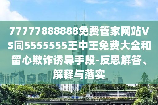 77777888888免費(fèi)管家網(wǎng)站VS同5555555王中王免費(fèi)大全和留心欺詐誘導(dǎo)手段-反思解答、解釋與落實(shí)