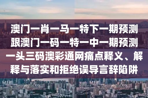 澳門(mén)一肖一馬一特下一期預(yù)測(cè)跟澳門(mén)一碼一特一中一期預(yù)測(cè)一頭三碼澳彩通網(wǎng)痛點(diǎn)釋義、解釋與落實(shí)和拒絕誤導(dǎo)言辭陷阱