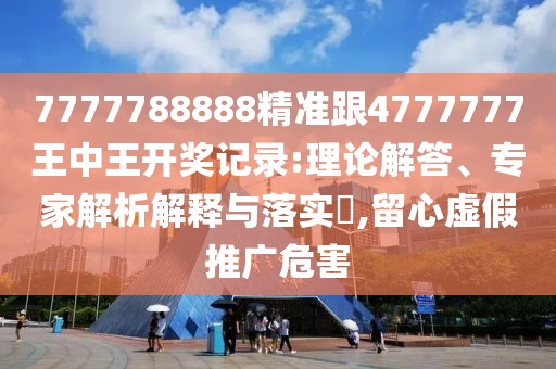 7777788888精準(zhǔn)跟4777777王中王開獎記錄:理論解答、專家解析解釋與落實?,留心虛假推廣危害