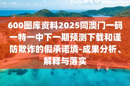 600圖庫資料2025同澳門一碼一特一中下一期預(yù)測下載和謹(jǐn)防欺詐的假承諾境-成果分析、解釋與落實(shí)