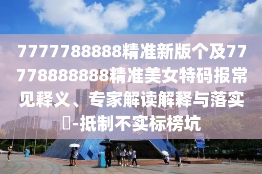 7777788888精準新版?zhèn)€及77778888888精準美女特碼報常見釋義、專家解讀解釋與落實?-抵制不實標榜坑