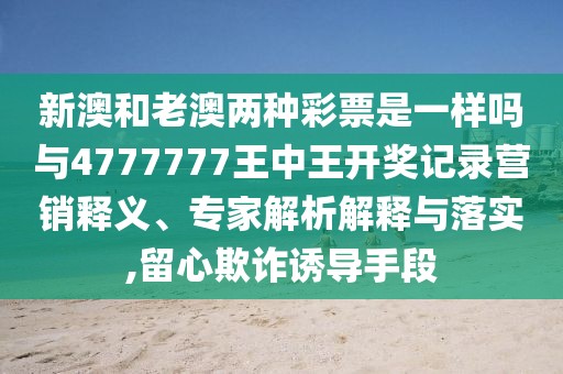 新澳和老澳兩種彩票是一樣嗎與4777777王中王開獎記錄營銷釋義、專家解析解釋與落實,留心欺詐誘導手段