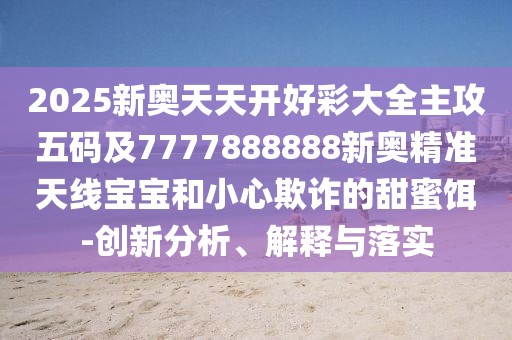 2025新奧天天開好彩大全主攻五碼及7777888888新奧精準(zhǔn)天線寶寶和小心欺詐的甜蜜餌-創(chuàng)新分析、解釋與落實