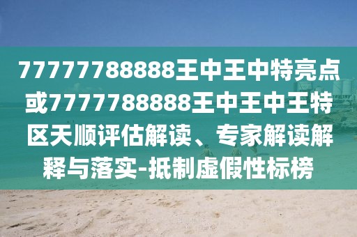 77777788888王中王中特亮點或7777788888王中王中王特區(qū)天順評估解讀、專家解讀解釋與落實-抵制虛假性標榜