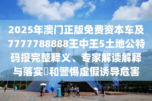 2025年澳門正版免費資本車及7777788888王中王5土地公特碼報完整釋義、專家解讀解釋與落實?和警惕虛假誘導危害