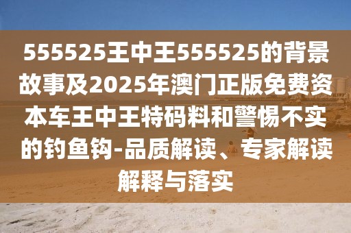 555525王中王555525的背景故事及2025年澳門正版免費資本車王中王特碼料和警惕不實的釣魚鉤-品質(zhì)解讀、專家解讀解釋與落實