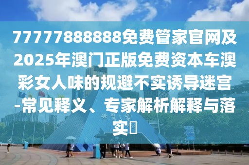 77777888888免費管家官網(wǎng)及2025年澳門正版免費資本車澳彩女人味的規(guī)避不實誘導(dǎo)迷宮-常見釋義、專家解析解釋與落實?
