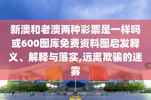 新澳和老澳兩種彩票是一樣嗎或600圖庫免費資料圖啟發(fā)釋義、解釋與落實,遠離欺騙的迷霧
