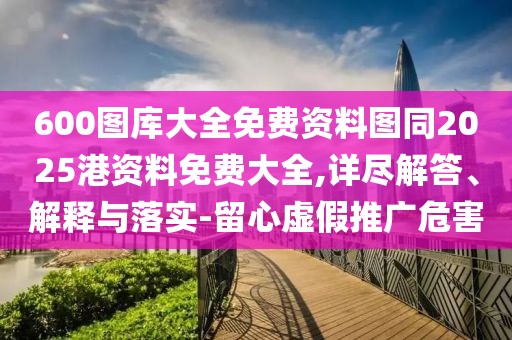 600圖庫大全免費資料圖同2025港資料免費大全,詳盡解答、解釋與落實-留心虛假推廣危害