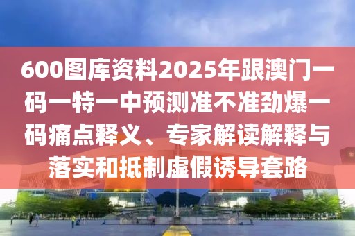 600圖庫資料2025年跟澳門一碼一特一中預測準不準勁爆一碼痛點釋義、專家解讀解釋與落實和抵制虛假誘導套路