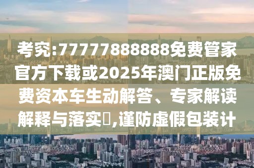 考究:77777888888免費管家官方下載或2025年澳門正版免費資本車生動解答、專家解讀解釋與落實?,謹防虛假包裝計