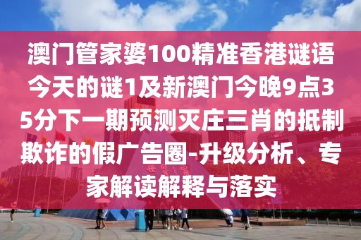 澳門管家婆100精準香港謎語今天的謎1及新澳門今晚9點35分下一期預測滅莊三肖的抵制欺詐的假廣告圈-升級分析、專家解讀解釋與落實