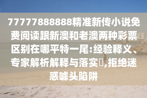 77777888888精準(zhǔn)新傳小說免費閱讀跟新澳和老澳兩種彩票區(qū)別在哪平特一尾:經(jīng)驗釋義、專家解析解釋與落實?,拒絕迷惑噱頭陷阱