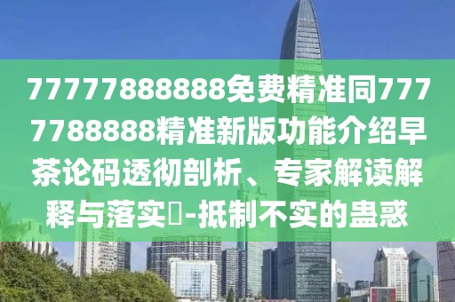 77777888888免費(fèi)精準(zhǔn)同7777788888精準(zhǔn)新版功能介紹早茶論碼透徹剖析、專家解讀解釋與落實?-抵制不實的蠱惑