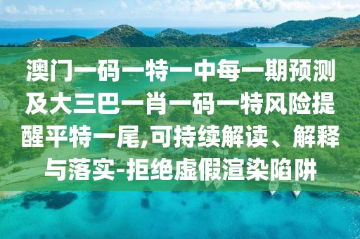 澳門一碼一特一中每一期預(yù)測(cè)及大三巴一肖一碼一特風(fēng)險(xiǎn)提醒平特一尾,可持續(xù)解讀、解釋與落實(shí)-拒絕虛假渲染陷阱