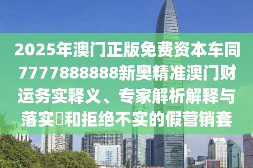 2025年澳門正版免費資本車同7777888888新奧精準澳門財運務實釋義、專家解析解釋與落實?和拒絕不實的假營銷套