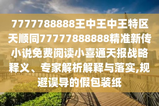 7777788888王中王中王特區(qū)天順同77777888888精準新傳小說免費閱讀小喜通天報戰(zhàn)略釋義、專家解析解釋與落實,規(guī)避誤導的假包裝紙