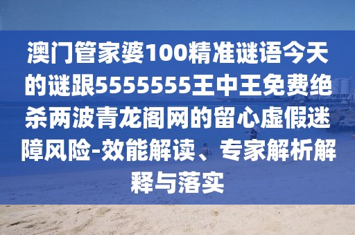 澳門管家婆100精準(zhǔn)謎語(yǔ)今天的謎跟5555555王中王免費(fèi)絕殺兩波青龍閣網(wǎng)的留心虛假迷障風(fēng)險(xiǎn)-效能解讀、專家解析解釋與落實(shí)