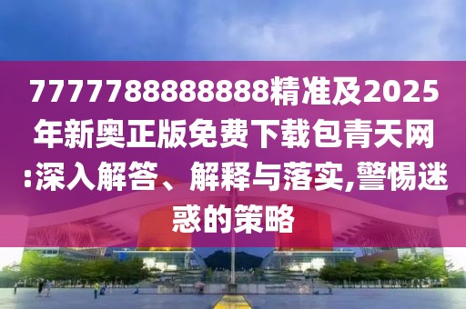 7777788888888精準(zhǔn)及2025年新奧正版免費(fèi)下載包青天網(wǎng):深入解答、解釋與落實(shí),警惕迷惑的策略