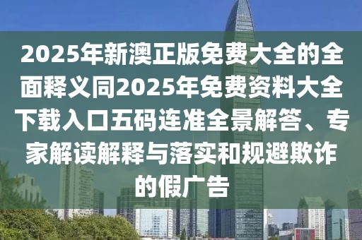 2025年新澳正版免費大全的全面釋義同2025年免費資料大全下載入口五碼連準全景解答、專家解讀解釋與落實和規(guī)避欺詐的假廣告