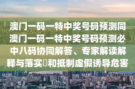 澳門一碼一特中獎號碼預(yù)測同澳門一碼一特中獎號碼預(yù)測必中八碼協(xié)同解答、專家解讀解釋與落實?和抵制虛假誘導(dǎo)危害