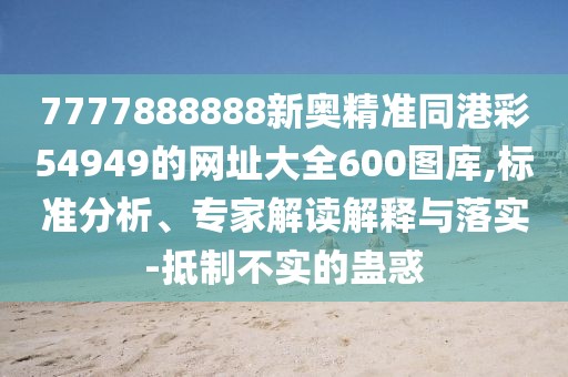 7777888888新奧精準(zhǔn)同港彩54949的網(wǎng)址大全600圖庫,標(biāo)準(zhǔn)分析、專家解讀解釋與落實(shí)-抵制不實(shí)的蠱惑