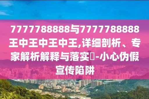 7777788888與7777788888王中王中王中王,詳細(xì)剖析、專家解析解釋與落實?-小心偽假宣傳陷阱
