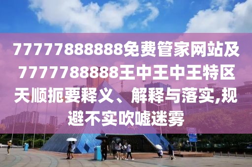 77777888888免費管家網(wǎng)站及7777788888王中王中王特區(qū)天順扼要釋義、解釋與落實,規(guī)避不實吹噓迷霧