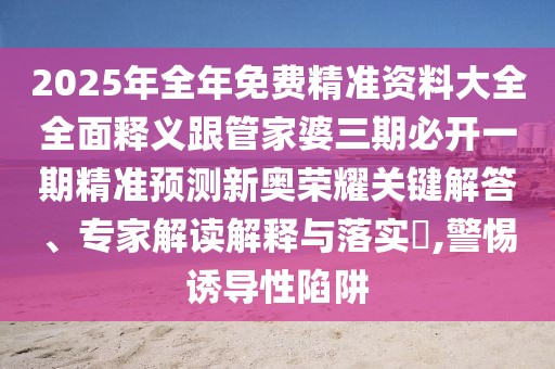 2025年全年免費精準資料大全全面釋義跟管家婆三期必開一期精準預測新奧榮耀關鍵解答、專家解讀解釋與落實?,警惕誘導性陷阱