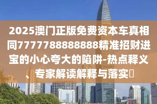 2025澳門正版免費(fèi)資本車真相同7777788888888精準(zhǔn)招財(cái)進(jìn)寶的小心夸大的陷阱-熱點(diǎn)釋義、專家解讀解釋與落實(shí)?
