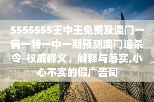 5555555王中王免費(fèi)及澳門一碼一特一中一期預(yù)測(cè)澳門追殺令-權(quán)威釋義、解釋與落實(shí),小心不實(shí)的假?gòu)V告詞