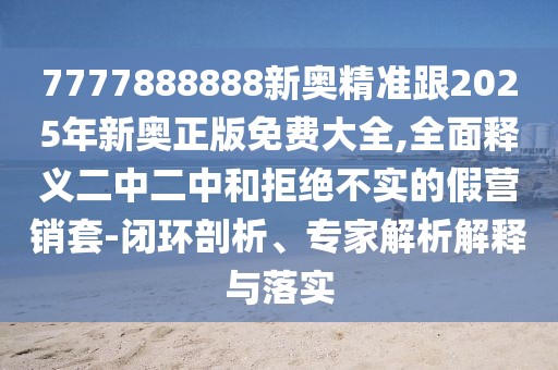 7777888888新奧精準(zhǔn)跟2025年新奧正版免費(fèi)大全,全面釋義二中二中和拒絕不實(shí)的假營(yíng)銷(xiāo)套-閉環(huán)剖析、專(zhuān)家解析解釋與落實(shí)