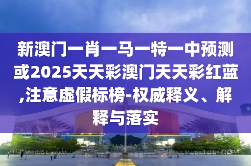 新澳門一肖一馬一特一中預測或2025天天彩澳門天天彩紅藍,注意虛假標榜-權威釋義、解釋與落實